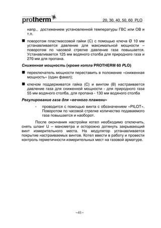 20, 30, 40, 50, 60 РLO
~41~
напр., достижением установленной температуры ГВС или ОВ и
т.п.
поворотом пластмассовой гайки (С) с помощью ключа Ø 10 мм
устанавливается давление для максимальной мощности –
поворотом по часовой стрелке давление газа повышается.
Устанавливается 125 мм водяного столба для природного газа и
270 мм для пропана.
Сниженная мощность (кроме котла PROTHERM 60 РLO)
переключатель мощности переставить в положение «сниженная
мощность» (один факел);
ключом поддерживатся гайка (C) и винтом (B) настраивается
давление газа для сниженной мощности - для природного газа
55 мм водяного столба, для пропана - 130 мм водяного столба
Регулирование газа для «вечного пламени»
- проводится с помощью винта с обозначением «PILOT».
Поворотом по часовой стрелке количество подаваемого
газа повышается и наоборот.
После окончания настройки котел необходимо отключить,
снять шланг U – манометра и осторожно дотянуть закрывающий
винт измерительного места. На модулятор устанавливается
покрытие настраиваемых винтов. Котел ввести в работу и провести
контроль герметичности измерительных мест на газовой арматуре.
 