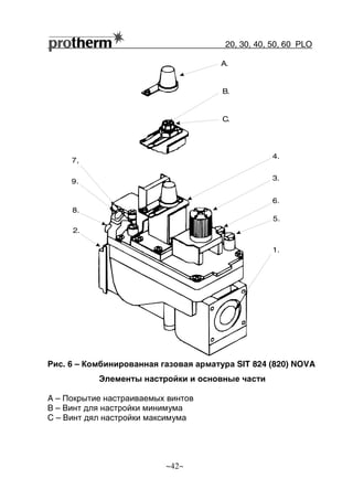 20, 30, 40, 50, 60 РLO
~42~
Рис. 6 – Комбинированная газовая арматура SIT 824 (820) NOVA
Элементы настройки и основные части
A – Покрытие настраиваемых винтов
B – Винт для настройки минимума
C – Винт дял настройки максимума
A.
B.
C.
4.
3.
6.
5.
1.
2.
9.
7,
8.
 