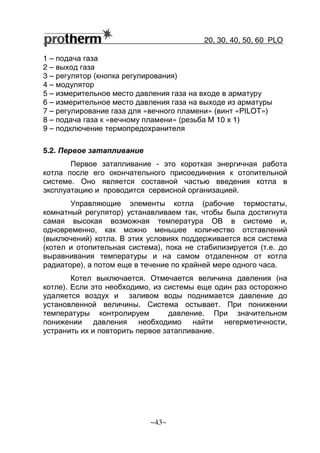 20, 30, 40, 50, 60 РLO
~43~
1 – подача газа
2 – выход газа
3 – регулятор (кнопка регулирования)
4 – модулятор
5 – измерительное место давления газа на входе в арматуру
6 – измерительное место давления газа на выходе из арматуры
7 – регулирование газа для «вечного пламени» (винт «PILOT»)
8 – подача газа к «вечному пламени» (резьба M 10 x 1)
9 – подключение термопредохранителя
5.2. Первое затапливание
Первое затапливание - это короткая энергичная работа
котла после его окончательного присоединения к отопительной
системе. Оно является составной частью введения котла в
эксплуатацию и проводится сервисной организацией.
Управляющие элементы котла (рабочие термостаты,
комнатный регулятор) устанавливаем так, чтобы была достигнута
самая высокая возможная температура OВ в системе и,
одновременно, как можно меньшее количество отставлений
(выключений) котла. В этих условиях поддерживается вся система
(котел и отопительная система), пока не стабилизируется (т.е. до
выравнивания температуры и на самом отдаленном от котла
радиаторе), а потом еще в течение по крайней мере одного часа.
Котел выключается. Отмечается величина давления (на
котле). Если это необходимо, из системы еще один раз осторожно
удаляется воздух и заливом воды поднимается давление до
установленной величины. Система остывает. При понижении
температуры контролируем давление. При значительном
понижении давления необходимо найти негерметичности,
устранить их и повторить первое затапливание.
 