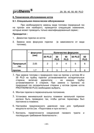 20, 30, 40, 50, 60 РLO
~44~
6. Техническое обслуживание котла
6.1. Специальное техническое обслуживание
При необходимости замены вида топлива (природный газ
на пропан или наоборот), проводятся следующие изменения,
которые может проводить только квалифицированный сервис :
Проводится :
1. Демонтаж горелки из котла
2. Замена всех форсунок горелки (в зависимости от вида
топлива).
Количество форсунок˘˘˘˘ форсунок
(мм)
20 PLO 30
PLO
40
PLO
50 PLO 60
PLO
Природный
газ
2,65 2 3 4 5 6
пропан 1,7 2 3 4 5 6
3. При замене топлива с природного газа на пропан у котлов 20 и
30 РLO на трубку горелки устанавливаются охладительные
стержни, включая держатели - на каждую трубку
устанавливается 3 стержня. При замене с пропана на
природный газ охладительные стержни у котлов (кроме котла
PROTHERM 60 РLO) необходимо выбрать.
4. Монтаж горелки в первоначальное положение.
5. Установка минимальной высоты пламени запальной горелки
должно быть проведено так, чтобы датчик термопары был
постоянно в пламени.
6. Настройка предписанного давления газа для требуемой
мощности котла (см. «Подготовка и пуск котла»).
7. Контроль герметичности соединений газового тракта и
последущие требования безопасности :
 