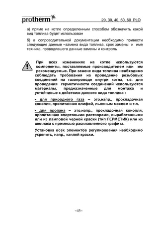 20, 30, 40, 50, 60 РLO
~45~
а) прямо на котле определенным способом обозначить какой
вид топлива будет использован
б) в сопроводительной документации необходимо привести
следующие данные –замена вида топлива, срок замены и имя
техника, проводившего данные замены и контроль
При всех изменениях на котле используются
компоненты, поставляемые производителем или им
рекомендуемые. При замене вида топлива необходимо
соблюдать требования на проведение резьбовых
соединений на газопроводе внутри котла, т.е. для
проведения герметичности соединений используются
материалы, предназначенные для монтажа и
устойчивые к действию данного вида топлива :
- для природного газа – это,напр., прокладочная
конопля, пропитанная олифой, льняным маслом и т.п.
- для пропана – это,напр., прокладочная конопля,
пропитанная спиртовыми растворами, выработанными
или из ламповой черной краски (тип ГЕРМЕТИК) или из
шеллака с примесью расплавленного графита.
Установка всех элементов регулирования необходимо
укрепить, напр., каплей краски.
 