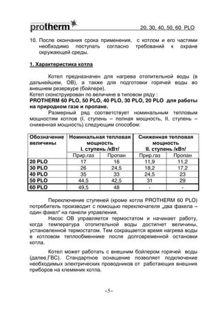 20, 30, 40, 50, 60 РLO
~5~
10. После окончания срока применения, с котлом и его частями
необходимо поступать согласно требований к охране
окружающей среды.
1. Характеристика котла
Котел предназначен для нагрева отопительной воды (в
дальнейшем, ОВ), а также для подготовки горячей воды во
внешнем резервуре (бойлере).
Котел сконструирован по величине в типовом ряду :
PROTHERM 60 PLO, 50 РLO, 40 РLO, 30 РLO, 20 PLO для работы
на природном газе и пропане.
Размерный ряд соответствует номинальным тепловым
мощностям котлов (I. ступень – полная мощность, II. ступень –
сниженная мощность) следующим способом:
Номинальная тепловая
мощность
I. ступень /кВт/
Сниженная тепловая
мощность
II. ступень /кВт/
Обозначение
величины
Прир.газ Пропан Прир.газ Пропан
20 PLO 17 16 11,9 11,2
30 PLO 26 24,5 18,2 17,2
40 PLO 35 33 24,5 23
50 PLO 44,5 42,5 31 29
60 PLO 49,5 48 - -
Переключение ступеней (кроме котла PROTHERM 60 РLO)
потребитель производит с помощью переключателя „два факела –
один факел“ на панели управления.
Насос ОВ управляется термостатом и начинает работу,
когда температура отопительной воды достигнет величины,
установленной термостатом. Тем сокращается время нагрева воды
в котловом теплообменнике после долговременной остановки
котла.
Котел может работать с внешним бойлером горячей воды
(далее,ГВС). Стандартное оснащение позволяет подключение
необходимых электрических проводников от работающих внешних
приборов на клеммник котла.
 