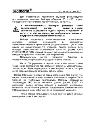 20, 30, 40, 50, 60 РLO
~6~
Для обеспечения правильной функции рекомендуется
использование внешнего бойлера объемом 80 - 200 литров,
оснащенного термостатом с переключающим контактом.
У комбинированных бойлеров (имеющих также
электрический нагрев воды) ни в коем
случае не разрешается подача "чужого напряжения" в
котел - т.е. контакт термостата необходимо отделить от
внутренней электропроводки бойлера!!!
Бойлер нагревается самостоятельным отопительным
контуром, который открывается и закрывается
электромеханическим трехходовым разделительным (ни в коем
случае не смесительным !!!) клапаном. Клапан должен быть
оснащен электрическим включающим контактом (кроме котла
PROTHERM 60 РLO), который разомкнутый, когда мотор клапана не
находится в рабочем состоянии (без напряжения).
Производитель котлов поставляет бойлеры и
соответствующие трехходовые разделительные клапаны.
Насос ОВ управляется термостатом и спускается только
тогда, когда температура ОВ достигнет величину, установленную
термостатом. Этим сокращается время нагрева воды в корпусе
котла после длительной остановки работы котла.
• Нагрев ГВС имеет приоритет перед отоплением. Это значит, что
нагрев отопительной системы начнется только после нагрева ГВС в
бойлере на требуемую температуру. Поэтому превышение
температуры ГВС выше обычного уровня (около 50-60
0
С)
продлевает время нагрева бойлера и вызывает длительные
остановки отопительной функции. Продлевание времени нагрева
ГВС происходит и при работе котла на пониженной мощности.
Котел можно использовать только для тех целей, которые
приведены в данной инструкции.
 