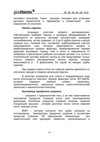 20, 30, 40, 50, 60 РLO
~9~
теплового излучения. Также оснащен гильзами для установки
датчиков термостатов и термометра и отверстиями для
соединения со станиной.
Панель горелки
- оснащена участком газового распределения,
собственными трубками горелок и пусковым оборудованием. В
зависимости от величины (которая соответствует размерам
теплообменника котла) содержит от 2 до 6 трубок горелки и целый
газовый путь. Газовый путь составляет трубопроводный участок
присоединения газа, который заканчивается входом в
комбинированную газовую арматуру. Комбинированная газовая
арматура регулирует подачу газа в котел в зависимости от
требуемых и фактических рабочих состояний системы (т.е. котла и
отопительной системы вместе); выход из нее представляет только
участок газового распределения панели горелки, которая
заканчивается 2 - 6 форсунками (по одной на каждую трубку
горелки).
При каждом старте котла газ главной горелки зажигается от
постоянно горящего пламени запальной горелки.
В качестве устройства для старта и поддерживания хода
котла используется комплект газовой арматуры котла SIT–NOVA,
который содержит газовый клапан, термопару,
термопредохранитель, запальную горелку, пьезо-электрический
запальник и зажигательный электрод.
Коллектор продуктов сгорания
- соединен с прерывателем тяги, а за ним заканчивается
горловиной продуктов сгорания котла (для присоединения
дымохода). Коллектор продуктов сгорания оснащен съемной
очищающей крышкой , которая доступна после снятия верхней
части (кожуха) котла.
SKKT - система контроля тяги трубы основана на
отслеживании температуры продуктов сгорания в коллекторе
продуктов сгорания. На превышение температуры при
недостаточной тяге реагирует термостат, расположенный в
 