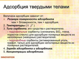Адсорбция твердыми теламиАдсорбция твердыми телами
Величина адсорбции зависит от:
1. Размера поверхности адсорбента
чем > Sповерхности, тем > адсорбция.
2. Температуры (↑t ↓Г ).
3. Типа сорбента, его сродства к растворителю.
- гидрофильные сорбенты (силикагель SiO2, глина,
пористое стекло) для адсорбции полярных веществ из
неполярных (неводных) растворителей.
- гидрофобные сорбенты (активированный уголь,
графит, тальк) для адсорбции неполярных веществ из
полярных растворителей.
4. Заряда адсорбента и адсорбтива.
5. Концентрации адсорбтива.
 
