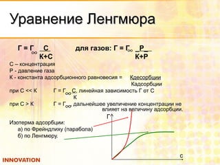 Уравнение ЛенгмюраУравнение Ленгмюра
Г = Г С для газов: Г = Г _Р_
К+С К+Р
С – концентрация
Р - давление газа
К - константа адсорбционного равновесия = Кдесорбции
Кадсорбции
при С << К Г = Г С, линейная зависимость Г от С
К
при С > К Г = Г , дальнейшее увеличение концентрации не
влияет на величину адсорбции.
Изотерма адсорбции:
а) по Фрейндлиху (парабола)
б) по Ленгмюру.
∞ ∞
∞
∞
Г
c
 
