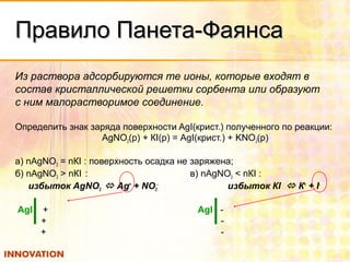 Правило Панета-ФаянсаПравило Панета-Фаянса
Из раствора адсорбируются те ионы, которые входят в
состав кристаллической решетки сорбента или образуют
с ним малорастворимое соединение.
Определить знак заряда поверхности AgI(крист.) полученного по реакции:
АgNО3(р) + КI(р) = АgI(крист.) + KNO3(р)
а) nАgNО3 = nКI : поверхность осадка не заряжена;
б) nАgNO3 > nКI : в) nАgNО3 < nКI :
избыток АgNO3  Аg+
+ NО3
-
избыток КI  К+
+ I-
АgI + АgI -
+ -
+ -
 