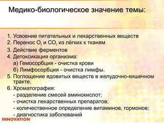 Медико-биологическое значение темы:Медико-биологическое значение темы:
1. Усвоение питательных и лекарственных веществ
2. Перенос О2 и СО2 из лёгких к тканям
3. Действие ферментов
4. Детоксикация организма:
а) Гемосорбция - очистка крови
б) Лимфосорбция - очистка лимфы.
5. Поглощение ядовитых веществ в желудочно-кишечном
тракте.
6. Хроматография:
- разделение смесей аминокислот;
- очистка лекарственных препаратов;
- количественное определение витаминов, гормонов;
- диагностика заболеваний
 