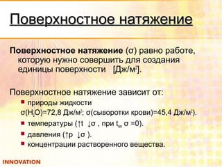 Поверхностное натяжениеПоверхностное натяжение
Поверхностное натяжение (σ) равно работе,
которую нужно совершить для создания
единицы поверхности [Дж/м2
].
Поверхностное натяжение зависит от:
 природы жидкости
σ(Н2О)=72,8 Дж/м2
; σ(сыворотки крови)=45,4 Дж/м2
).
 температуры (↑t ↓σ , при tкип σ =0).
 давления (↑p ↓σ ).
 концентрации растворенного вещества.
 