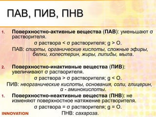 ПАВ, ПИВ, ПНВПАВ, ПИВ, ПНВ
1. Поверхностно-активные вещества (ПАВ): уменьшают σ
растворителя.
σ раствора < σ растворителя; g > О.
ПАВ: спирты, органические кислоты, сложные эфиры,
белки, холестерин, жиры, липиды, мыла.
2. Поверхностно-инактивные вещества (ПИВ):
увеличивают σ растворителя.
σ раствора > σ растворителя; g < О.
ПИВ: неорганические кислоты, основания, соли, глицерин,
α - аминокислоты.
1. Поверхностно-неактивные вещества (ПНВ): не
изменяют поверхностное натяжение растворителя.
σ раствора = σ растворителя; g = О.
ПНВ: сахароза.
 