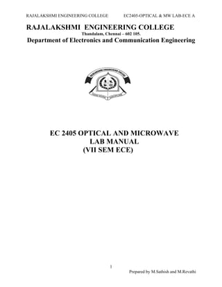 RAJALAKSHMI ENGINEERING COLLEGE EC2405-OPTICAL & MW LAB-ECE A
RAJALAKSHMI ENGINEERING COLLEGE
Thandalam, Chennai – 602 105.
Department of Electronics and Communication Engineering
EC 2405 OPTICAL AND MICROWAVE
LAB MANUAL
(VII SEM ECE)
1
Prepared by M.Sathish and M.Revathi
 