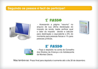Seguindo os passos é facil de participar!
- Acessando a página “resumo” no
arquivo de sua última declaração do
imposto de renda, basta verificar qual
o valor do imposto devido e calcular
para destinação o equivalente a 6% do
montante para pessoas físicas e 1% para
pessoas jurídicas.
- Faça o depósito na conta do Conselho
dos Direitos da Criança e do Adolescente
de Montes Claros.
Mas lembre-se: Prazo final para depósito é somente até o dia 30 de dezembro.
 