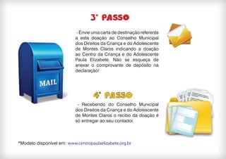 - Envie uma carta de destinação referente
a esta doação ao Conselho Municipal
dos Direitos da Criança e do Adolescente
de Montes Claros indicando a doação
ao Centro da Criança e do Adolescente
Paula Elizabete. Não se esqueça de
anexar o comprovante de depósito na
declaração!
- Recebendo do Conselho Municipal
dos Direitos da Criança e do Adolescente
de Montes Claros o recibo da doação é
só entregar ao seu contador.
*Modelo disponível em: www.centropaulaelizabete.org.br
 