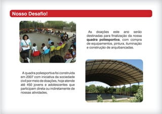Nosso Desafio!
As doações este ano serão
destinadas para finalização da nossa
quadra poliesportiva, com compra
de equipamentos, pintura, iluminação
e construção de arquibancadas.
A quadra poliesportiva foi construída
em 2007 com iniciativa da sociedade
civilpormeiodedoações,hojeatende
até 450 jovens e adolescentes que
participam direta ou indiretamente de
nossas atividades.
 