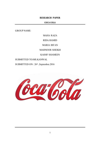 1
RESEARCH PAPER
COCA COLA
GROUP NAME:
MAHA RAZA
RIDA HAMID
MARIA IRFAN
MAHNOOR SHEIKH
KASHF SHAMEEN
SUBMITTED TO:MS.KANWAL
SUBMITTED ON : 26th ,September.2016
 