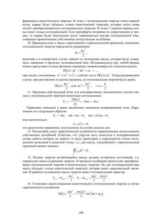 100
формация в кинетическую энергию. В точке 1 потенциальная энергия станет равной
нулю, шарик будет обладать только кинетической энергией, которая затем снова
начнёт преобразовываться в потенциальную энергию. В точке 3 энергия шарика сно-
ва станет только потенциальной. Если пренебречь потерями на сопротивление и тре-
ние, то шарик будет бесконечно долго перемещаться внутри потенциальной ямы,
совершая гармонические собственные незатухающие колебания.
10. Применительно к массе, скреплённой с горизонтальной пружиной, изменение
потенциальной энергии определится уравнением
2
kx
П
2
 ,
величина х в конкретном случае зависит от положения массы, которая будет совер-
шать движение в пределах потенциальной ямы. Потенциальную яму любой формы
можно представить в виде функции смещения, аппроксимируя её степенным рядом
  ,cxbxaxxП 32

при малых отклонениях х2
х3
х4
, с учётом этого   2
axxП  . В рассматриваемом
случае, при растяжении и сжатии пружины, её потенциальная энергия будет равна
 
2
kx
xП
2
 , или
2
k
a,
2
kx
ax
2
2
 .
11. Проекция действующей силы для консервативных механических систем свя-
зана с потенциальной энергией известным соотношением
  kxax2
x
xП
Fx 


 ;
Уравнение совпадает с ранее введённым значением возвращающей силы. Пере-
пишем его следующим образом:
,0mxxm,0kxxm,kxF 2
x  
или окончательно
0xx 2
 ,
что аналогично уравнению, полученному на основе анализа сил.
12. Рассмотрим далее энергетические особенности гармонических незатухающих
собственных колебаний. Отметим, что упругая сила относится к консервативным
силам, работа которых не зависит от вида траектории, а определяется только поло-
жением начальной и конечной точки, т.е. для массы, соединённой с горизонтальной
пружиной можно записать
 
L
упр 0dF 

.
13. Полная энергия колеблющейся массы должна оставаться постоянной, т.е.
справедлив закон сохранения энергии. В процессе колебаний происходит преобразо-
вание потенциальной энергии в кинетическую энергию. На дне потенциальной ямы
масса обладает только кинетической энергией, которая имеет максимальной значе-
ние. В крайних положениях массы энергия имеет потенциальный характер
2
mx
2
xm
KE,
2
kx
ПE
22
0
2
0
max1
2
0
max3,2



.
14. Установим закон изменения кинетической и потенциальной энергии в случае
гармонического колебания
   0
2
22
0
2
tsin
2
mx
2
xm
tK 



,
 