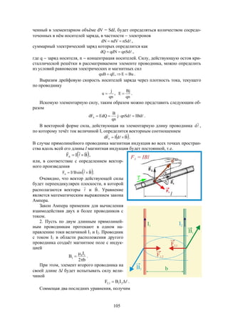 105
ченный в элементарном объёме dV = Sdl, будет определяться количеством сосредо-
точенных в нём носителей заряда, в частности  электронов
nSdndVdN  ,
суммарный электрический заряд которых определится как
qnSdqdNdQ  ,
где q  заряд носителя, n  концентрация носителей. Силу, действующую остов кри-
сталлической решётки в рассматриваемом элементе проводника, можно определить
из условий равновесия электрических и магнитных сил
BuE,qEquB  .
Выразим дрейфовую скорость носителей заряда через плотность тока, текущего
по проводнику
qn
j
u  ,
qn
Bj
E  .
Искомую элементарную силу, таким образом можно представить следующим об-
разом
 IBdqnSdj
qn
B
EdQdFA  .
В векторной форме сила, действующая на элементарную длину проводника 

d ,
по которому течёт ток величиной I, определится векторным соотношением
 BdIFd A



 .
В случае прямолинейного проводника магнитная индукция во всех точках простран-
ства вдоль всей его длины l магнитная индукция будет постоянной, т.е.
 BIFA



 ,
или, в соответствие с определением вектор-
ного произведения
 BsinBIFA



  .
Очевидно, что вектор действующей силы
будет перпендикулярен плоскости, в которой
располагаются векторы 

и B

. Уравнение
является математическим выражением закона
Ампера.
Закон Ампера применим для вычисления
взаимодействия двух и более проводников с
током.
2. Пусть по двум длинным прямолиней-
ным проводникам протекают в одном на-
правлению токи величиной I1 и I2. Проводник
с током I1 в области расположения другого
проводника создаёт магнитное поле с индук-
цией
b2
I
B 10
1


 .
При этом, элемент второго проводника на
своей длине l будет испытывать силу вели-
чиной
 211,2 IBF .
Совмещая два последних уравнения, получим
 