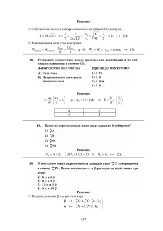 107
Решение
1. Собственная частота электромагнитных колебаний LC-контура:
);2(;;
2
1
C4
C
;
LC2
1
T
1
;LC2T
1
2





2. Максимальная сила тока в катушке:
);3(;concti;WW;0q;
2
Li
C2
q
;WW maxL
2
max
2
max
(max)L(max)C  
Решение






 А
с
Кл
,
dt
dq
i ; ;
м
B
,
d
U
E;EdU21 




А Б
4 3
Решение
  );2(;6N5Z;11AB;ZAN n
11
5n 
Решение
1. Ядерные реакции  и  распада ядра:









;HeYX
;eYX
4
2
4A
2Z
A
Z
e
0
1
A
1Z
A
Z


 