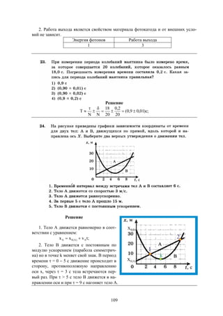 109
2. Работа выхода является свойством материала фотокатода и от внешних усло-
вий не зависит.
Энергия фотонов Работа выхода
1 3
Решение
;c)01,09,0(
20
2,0
20
18
NN
T 




Решение
1. Тело А движется равномерно в соот-
ветствии с уравнением:
;tvxx A)A(0A 
2. Тело В движется с постоянным по
модулю ускорением (парабола симметрич-
на) но в точке k меняет свой знак. В период
времени  = 0  5 с движение происходит в
сторону, противоположную направлению
оси х, через  = 3 с тела встречаются пер-
вый раз. При  > 5 с тело В движется в на-
правлении оси и при  = 9 с нагоняет тело А.
 
