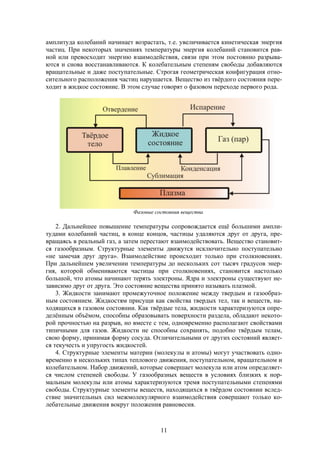 11
амплитуда колебаний начинает возрастать, т.е. увеличивается кинетическая энергия
частиц. При некоторых значениях температуры энергия колебаний становится рав-
ной или превосходит энергию взаимодействия, связи при этом постоянно разрыва-
ются и снова восстанавливаются. К колебательным степеням свободы добавляются
вращательные и даже поступательные. Строгая геометрическая конфигурация отно-
сительного расположения частиц нарушается. Вещество из твёрдого состояния пере-
ходит в жидкое состояние. В этом случае говорят о фазовом переходе первого рода.
2. Дальнейшее повышение температуры сопровождается ещё большими ампли-
тудами колебаний частиц, в конце концов, частицы удаляются друг от друга, пре-
вращаясь в реальный газ, а затем перестают взаимодействовать. Вещество становит-
ся газообразным. Структурные элементы движутся исключительно поступательно
«не замечая друг друга». Взаимодействие происходит только при столкновениях.
При дальнейшем увеличении температуры до нескольких сот тысяч градусов энер-
гия, которой обмениваются частицы при столкновениях, становится настолько
большой, что атомы начинают терять электроны. Ядра и электроны существуют не-
зависимо друг от друга. Это состояние вещества принято называть плазмой.
3. Жидкости занимают промежуточное положение между твердым и газообраз-
ным состоянием. Жидкостям присущи как свойства твердых тел, так и веществ, на-
ходящихся в газовом состоянии. Как твёрдые тела, жидкости характеризуются опре-
делённым объёмом, способны образовывать поверхности раздела, обладают некото-
рой прочностью на разрыв, но вместе с тем, одновременно располагают свойствами
типичными для газов. Жидкости не способны сохранять, подобно твёрдым телам,
свою форму, принимая форму сосуда. Отличительными от других состояний являет-
ся текучесть и упругость жидкостей.
4. Структурные элементы материи (молекулы и атомы) могут участвовать одно-
временно в нескольких типах теплового движения, поступательном, вращательном и
колебательном. Набор движений, которые совершает молекула или атом определяет-
ся числом степеней свободы. У газообразных веществ в условиях близких к нор-
мальным молекулы или атомы характеризуются тремя поступательными степенями
свободы. Структурные элементы веществ, находящихся в твёрдом состоянии вслед-
ствие значительных сил межмолекулярного взаимодействия совершают только ко-
лебательные движения вокруг положения равновесия.
Фазовые состояния вещества
 