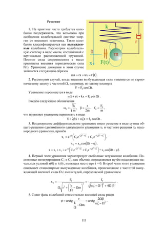 111
Решение
1. На практике часто требуется коле-
бания поддерживать, что возможно при
сообщении колебательной системе энер-
гии от внешнего источника. Такие коле-
бания классифицируются как вынужден-
ные колебания. Рассмотрим колебатель-
ную систему в виде массы, соединённой с
вертикально расположенной пружиной.
Помимо силы сопротивления к массе
приложена внешняя периодическая сила
F(t). Уравнение движения в этом случае
запишется следующим образом
 tFkxxrxm   .
2. Рассмотрим случай, когда внешняя возбуждающая сила изменяется по гармо-
ническому закону с частотой , например, по закону косинуса
tcosFF 0  .
Уравнение перепишется в виде
tcosFkxxrxm 0   .
Введём следующие обозначения
m2
r
,
m
k
0  .
m
F
f 0
0  ,
что позволяет уравнение переписать в виде
tcosfxx2x 0
2
0   .
3. Неоднородное дифференциальное уравнение имеет решение в виде суммы об-
щего решения одноимённого однородного уравнения х1 и частного решения х2 неод-
нородного уравнения, причём




 

2
0
22
0
2
t
2
t
1
t
1 eCeCex ,
  tcosxx 02 ,




 

2
0
22
0
2
t
2
t
1
t
21 eCeCexxx +  tcosx0 .
4. Первый член уравнения характеризует свободные затухающие колебания. По-
стоянные интегрирования С1 и С2, как обычно, определяются путём подстановки на-
чальных условий х(0) и )0(x , имеющих место при t = 0. Второй член этого уравнения
описывает стационарные вынужденные колебания, происходящие с частотой выну-
ждающей внешней силы  с амплитудой, определяемой уравнением
  22222
0
0
2
2
0
0
4
f
m
k
r
F
x











 .
5. Сдвиг фазы колебаний относительно внешней силы равен
22
0
2
arctg
m
k
r
arctg





 .
 