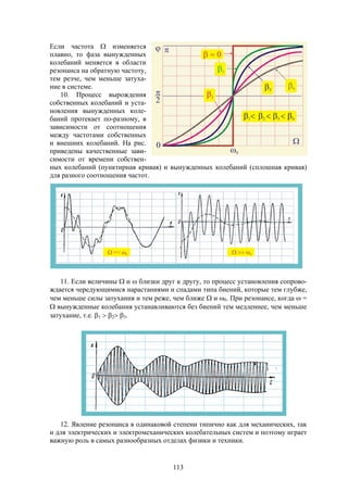 113
Если частота  изменяется
плавно, то фаза вынужденных
колебаний меняется в области
резонанса на обратную частоту,
тем резче, чем меньше затуха-
ние в системе.
10. Процесс вырождения
собственных колебаний и уста-
новления вынужденных коле-
баний протекает по-разному, в
зависимости от соотношения
между частотами собственных
и внешних колебаний. На рис.
приведены качественные зави-
симости от времени собствен-
ных колебаний (пунктирная кривая) и вынужденных колебаний (сплошная кривая)
для разного соотношения частот.
11. Если величины  и  близки друг к другу, то процесс установления сопрово-
ждается чередующимися нарастаниями и спадами типа биений, которые тем глубже,
чем меньше силы затухания и тем реже, чем ближе  и 0. При резонансе, когда  =
 вынужденные колебания устанавливаются без биений тем медленнее, чем меньше
затухание, т.е. 1  2 3.
12. Явление резонанса в одинаковой степени типично как для механических, так
и для электрических и электромеханических колебательных систем и поэтому играет
важную роль в самых разнообразных отделах физики и техники.
 