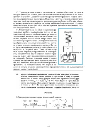 114
13. Характер резонанса зависит от свойств как самой колебательной системы, в
которой происходит явление, так и от свойств внешней возмущающей силы, дейст-
вующей на систему. Особенно сложный характер явление резонанса имеет в систе-
мах с распределёнными параметрами. Например, в струне, резонанс сохраняет свои
типичные свойства, однако имеются и отличительные особенности. Система облада-
ет множеством степеней свободы, т.е. целым набором собственных частот. Резонанс
может наступать всякий раз, когда одна из гармоник внешней силы совпадает с од-
ной из собственных частот.
14. Существует масса способов исследования ре-
зонансных свойств колебательных систем, но са-
мым, пожалуй, распространённым является электро-
динамический, когда механические колебания в до-
вольно широкой полосе частот возбуждаются спе-
циальным преобразователем. Электродинамический
преобразователь использует взаимодействие катуш-
ки с током и мощного постоянного магнита. Катуш-
ка питается переменным током, с частотой которого
колеблется исследуемая масса. Такие системы полу-
чили особо широкое распространение в судострое-
нии, авиастроении и других отраслях машинострое-
ния, где имеют место высокоинтенсивные источни-
ки вибраций. Явление резонанса имеет огромное
влияние на прочностные характеристики практиче-
ски всех известных конструкций машиностроения и
транспорта. По статистике около 80% аварий и по-
ломок в системе среднего машиностроения происходит именно из-за, недопустимо
высоких амплитуд колебаний.
Решение
1. Закон сохранения импульса и механической энергии:
 




















м15,0
4,3
51,0
g2
u51,0
;
с
м
1
5
vv4
u
;mg5
2
u7,0m5
2
mu5
;mu5mvmv4
2
12
22
12

 