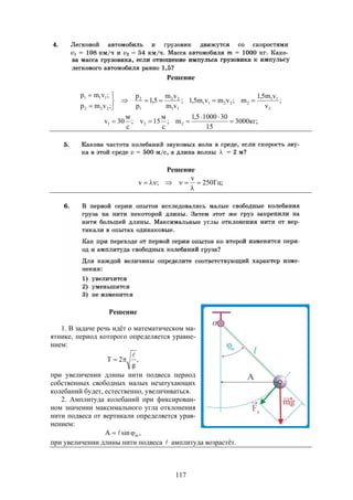 117
Решение
;
v
vm5,1
m;vmvm5,1;
vm
vm
5,1
p
p
;vmp
;vmp
2
11
22211
11
22
1
2
222
111






;кг3000
15
3010005,1
m;
с
м
15v;
с
м
30v 221 


Решение
;Гц250
v
;v 


Решение
1. В задаче речь идёт о математическом ма-
ятнике, период которого определяется уравне-
нием:
,
g
2T


при увеличении длины нити подвеса период
собственных свободных малых незатухающих
колебаний будет, естественно, увеличиваться.
2. Амплитуда колебаний при фиксирован-
ном значении максимального угла отклонения
нити подвеса от вертикали определяется урав-
нением:
,sinA m 
при увеличении длины нити подвеса  амплитуда возрастёт.
 