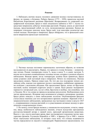 119
Решение
1. Наблюдать воочию модель теплового движения молекул посчастливилось не
физику, не химику, а ботанику, Роберту Броуну (1773  1858), хранителю научной
библиотеки Королевской академии (Британия). Возвратившись из очередной гео-
графической экспедиции, Броун в тиши лондонского кабинета в 1827 г. изучал по-
средствам микроскопа добытые экземпляры растений. Очередь дошла до цветочной
пыльцы, представляющей собой, по сути, мелкодисперсные крупинки. Капнув на
покровное стеклышко капельку воды, Броун внёс туда некоторое количество цве-
точной пыльцы. Посмотрев в микроскоп, Броун обнаружил, что в фокальной плос-
кости микроскопа происходит непонятное.
2. Частицы пыльцы постоянно перемещались хаотичным образом, не позволяя
исследователю их рассмотреть. Первое, что пришло в голову ботанику  конвектив-
ные потоки. Разные температуры стекла Т1, воды в капле Т2 и самих частичек Т3
вполне могли вызвать конвекционные тепловые потоки, которые и увлекали объекты
наблюдения. Выждав время, когда температуры должны были сравняться, Броун
снова устремил свой пытливый взор в микроскоп. Ничего не изменилось. Пыльца
продолжала сновать. Пришла новая идея. На этот раз под подозрение попали анг-
лийские кэбы, повозки для перевозки грузов и пассажиров, снабжённые деревянны-
ми колёсами с железными ободьями. Как предположил Броун, катясь по брусчатке
мостовой, колёса экипажей содрогали землю и здания. Было решено эксперимент
перенести в загородный дом, где нет кэбов, брусчатки и вообще, там спокойнее, чем
в Лондоне. Но и эта уловка не принесла желаемых результатов. Необъяснимая суета
частиц продолжалась. Исчерпав свои возможности усмирить непокорные пылинки,
Броун решил поведать о своих наблюдениях коллегам. Опубликованная Броуном
статья имела типичное для того неторопливого времени название: «Краткий отчёт о
микроскопических наблюдениях, проведенных над частицами в июне и августе 1827
г., содержащимися в пыльце растений; и о существовании активных молекул в орга-
нических и неорганических телах».
3. По началу статья Броуна вызвала у специалистов недоумение, отчасти, навер-
ное, ввиду необычности наблюдаемого явления, отчасти вследствие пространных
разглагольствований автора о «живой силе», присущей органическим веществам.
Вместе с тем, спустя некоторое время, факт нестандартного поведения частиц заин-
тересовал физиков. Голландец Корнабель в 1880 г. и француз Гуи в 1888 г. повели
более тщательные наблюдения, из которых стало ясно, что степень подвижности
частиц определяется их массой и температурой. Первоначально предположили, что
 