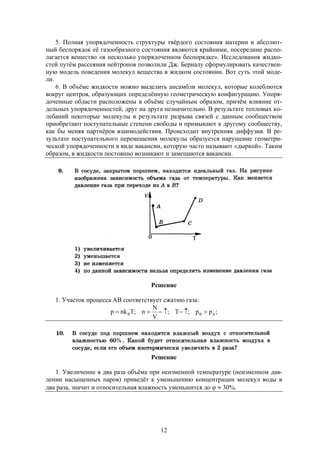 12
5. Полная упорядоченность структуры твёрдого состояния материи и абсолют-
ный беспорядок её газообразного состояния являются крайними, посередине распо-
лагается вещество «в несколько упорядоченном беспорядке». Исследования жидко-
стей путём рассеяния нейтронов позволили Дж. Берналу сформулировать качествен-
ную модель поведения молекул вещества в жидком состоянии. Вот суть этой моде-
ли.
6. В объёме жидкости можно выделить ансамбли молекул, которые колеблются
вокруг центров, образующих определённую геометрическую конфигурацию. Упоря-
доченные области расположены в объёме случайным образом, причём влияние от-
дельных упорядоченностей, друг на друга незначительно. В результате тепловых ко-
лебаний некоторые молекулы в результате разрыва связей с данным сообществом
приобретают поступательные степени свободы и примыкают к другому сообществу,
как бы меняя партнёров взаимодействия. Происходит внутренняя диффузия. В ре-
зультате поступательного перемещения молекулы образуется нарушение геометри-
ческой упорядоченности в виде вакансии, которую часто называют «дыркой». Таким
образом, в жидкости постоянно возникают и замещаются вакансии.
Решение
1. Участок процесса АВ соответствует сжатию газа:
;pp;T;
V
N
n;Tnkp ABB 
Решение
1. Увеличение в два раза объёма при неизменной температуре (неизменном дав-
лении насыщенных паров) приведёт к уменьшению концентрации молекул воды в
два раза, значит и относительная влажность уменьшится до   30%.
 