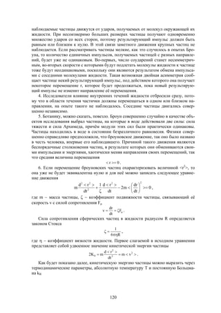 120
наблюдаемые частицы движутся от ударов, получаемых от молекул окружающей их
жидкости. При несоизмеримо больших размерах частицы получают одновременно
множество ударов со всех сторон, поэтому результирующий импульс должен быть
равным или близким к нулю. В этой связи заметного движения крупных частиц не
наблюдается. Если рассматривать частицы мелкие, как это случилось в опытах Бро-
уна, то количество единичных импульсов, получаемых частицей с разных направле-
ний, будет уже не одинаковым. Во-первых, число соударений станет несимметрич-
ным, во-вторых скорости с которыми будут подлетать молекулы жидкости к частице
тоже будут неодинаковыми, поскольку они являются результатом обмена импульса-
ми с соседними молекулами жидкости. Такая возможная двойная асимметрия сооб-
щает частице некий результирующий импульс, под действием которого она получает
некоторое перемещение r, которое будет продолжаться, пока новый результирую-
щий импульс не изменит направление её перемещения.
4. Исследователи влияние внутренних течений жидкости отбросили сразу, пото-
му что в области течения частички должны перемещаться в одном или близком на-
правлении, на опыте такого не наблюдалось. Соседние частицы двигались совер-
шенно независимо.
5. Ботанику, можно сказать, повезло. Броун совершенно случайно в качестве объ-
ектов исследования выбрал частицы, на которые в воде действовали две силы: сила
тяжести и сила Архимеда, причём модули этих сил были практически одинаковы.
Частицы находились в воде в состоянии безразличного равновесия. Физики совер-
шенно справедливо предположили, что броуновское движение, так оно было названо
в честь человека, впервые его наблюдавшего. Причиной такого движения являются
беспорядочные столкновения частиц, в результате которых они обмениваются свои-
ми импульсами и энергиями, хаотически меняя направления своих перемещений, так
что средняя величина перемещения
0r  .
6. Если перемещение броуновских частиц охарактеризовать величиной <r2
>, то
она уже не будет эквивалентна нулю и для неё можно записать следующее уравне-
ние движения
0
dt
dr
m2
dt
rd1
dt
rd
m
22
2
22











,
где m  масса частицы,   коэффициент подвижности частицы, связывающий её
скорость v с силой сопротивления F
 F
dt
dr
v .
Сила сопротивления сферических частиц в жидкости радиусом R определяется
законом Стокса
R6
1

 ,
где   коэффициент вязкости жидкости. Первое слагаемой в исходном уравнении
представляет собой удвоенное значение кинетической энергии частицы


 2
2
2
0 vm
dt
rd
mK2 .
Как будет показано далее, кинетическую энергию частицы можно выразить через
термодинамические параметры, абсолютную температуру Т и постоянную Больцма-
на kB
 