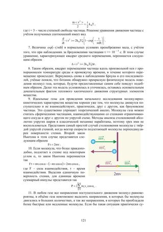 121
Tk
2
i
2
vm
B
2


,
где i = 3  число степеней свободы частицы. Решение уравнения движения частицы с
учётом полученных соотношений имеет вид













mB
t
exp1Tk2r
dt
d
B
2
.
7. Величина  mBtexp  в нормальных условиях пренебрежимо мала, с учётом
того, что при наблюдениях за броуновскими частицами t >> 10  5
с. В этом случае
уравнение, характеризующее квадрат среднего перемещения, перепишется следую-
щим образом
tTk2r B
2
 .
8. Таким образом, квадрат перемещения частицы вдоль произвольной оси r про-
порционален температуре среды и промежутку времени, в течение которого пере-
мещение происходит. Вернувшись снова к наблюдениям Броуна и его последовате-
лей, учёные поняли, что ботаник обнаружил прекрасную физическую модель пове-
дения молекул газа, которые, будучи предоставленные самим себе поведут подоб-
ным образом. Далее эта модель усложнялась и уточнялась, оставаясь основательным
доказательным фактом теплового хаотического движения структурных элементов
вещества.
9. Идеальные газы для проведения начального исследования молекулярно-
кинетических характеристик вещества хороши уже тем, что молекулы движутся по-
ступательно и не взаимодействуют, практически, друг с другом, как броуновские
частицы. Это существенно упрощает теоретический анализ. Молекулы газа можно
считать сферическими частицами, взаимодействующими со стенками ограничиваю-
щего сосуда и друг с другом по упругой схеме. Методы анализа столкновений абсо-
лютно упругих шаров в классической механике наработаны, поэтому грех ими не
воспользоваться. Представим самый простой случай столкновения молекулы с твёр-
дой упругой стенкой, когда вектор скорости подлетающей молекулы перпендикуля-
рен поверхности стенки. Второй закон
Ньютона в этом случае представится сле-
дующим образом
mv2F  .
10. Если молекула, что более правдопо-
добно, подлетает к стенке под некоторым
углом , то закон Ньютона перепишется
так
   cosmv2cosmvcosmvF ,
где F  сила взаимодействия,   время
взаимодействия. Выделив единичную по-
верхность стенки, для единицы времени
суммарный импульс представится так




nk
1k
iii cosvm2P .
11. В любом газе все направления поступательного движения молекул равнове-
роятны, в объёме газа невозможно выделить направления, в которых бы молекулы
двигались в больших количествах, а так же направления, в которых бы преобладали
более быстрые или медленные молекулы. Если бы такая ситуация практически су-
 