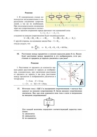 125
Решение
1. В электрических схемах ис-
пользуется последовательное и па-
раллельное соединение сопротив-
лений, а так же их комбинация.
При последовательном соединении
через все сопротивления в соответ-
ствии с законом сохранения заряда протекает ток одинаковой силы
IIIII n321   ,
а падение на каждом сопротивлении будет индивидуальным
n321 IRIRIRIRU   ,  n321 RRRRIU  .
С другой стороны, на основании закона Ома   IRU ,
откуда следует, что
;Ом60RRRR;RR 3214
4i
1i
i  


.
Решение
1. Расстояние от предмета до плоскости зер-
кала равно расстоянию от зеркала до изображе-
ния, следовательно, при увеличении расстояния
от предмета до зеркала в два раза, расстояние
между предметом и изображением увеличится в
четыре раза:
;см122;см6  
;cм244SS;2 11  
 