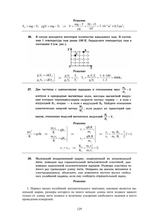 129
Решение
;дм7,0м107
10
1320
g
Tmg
V;TmggV;TmgF 334
4A 




 
Решение
;K400
31
10043
Vp
TVp
T;
T
T
Vp
Vp
;RTVp
;RTVp
11
122
2
2
1
22
11
222
111









Решение
;12
2
1
B
B
m
m
v
v
;
m
RqB
v
;
m
RqB
v
;qB
R
vm
;qB
R
vm
;qvB
R
mv
1
2
2
1
1
1
2
2
2
1
1
1
2
22
1
11
2




















;2
vm
vm
K
K
;vv 2
11
2
22
1
2
21 
Решение
1. Период малых колебаний математического маятника, каковым является ма-
ленький шарик, размеры которого на много меньше длины нити подвеса зависит
только от длины нити подвеса и величины ускорения свободного падения в месте
проведения измерений:
 