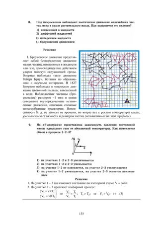 135
Решение
1. Броуновское движение представ-
ляет собой беспорядочное движение
малых частиц, взвешенных в жидкости
или газе, происходящее под действием
ударов молекул окружающей среды.
Впервые наблюдал такое движение
Роберт Браун, ботаник по образова-
нию и научным интересам. В 1827
Броуном наблюдал в микроскоп дви-
жение цветочной пыльцы, взвешенной
в воде. Наблюдаемые частицы (бро-
уновские) размером ~1 мкм и менее
совершают неупорядоченные незави-
симые движения, описывая сложные
зигзагообразные траектории. Интен-
сивность Б. д. не зависит от времени, но возрастает с ростом температуры среды,
уменьшением её вязкости и размеров частиц (независимо от их хим. природы).
Решение
1. На участке 1  2 газ изменяет состояние по изохорной схеме .constV 
2. На участке 2  3 протекает изобарный процесс:
)3(;VV;TT;
T
T
V
V
RTpV
;RTpV
2323
2
3
2
3
2;2
33






 