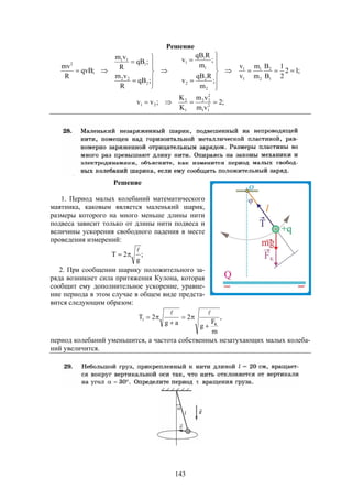 143
Решение
;12
2
1
B
B
m
m
v
v
;
m
RqB
v
;
m
RqB
v
;qB
R
vm
;qB
R
vm
;qvB
R
mv
1
2
2
1
1
1
2
2
2
1
1
1
2
22
1
11
2




















;2
vm
vm
K
K
;vv 2
11
2
22
1
2
21 
Решение
1. Период малых колебаний математического
маятника, каковым является маленький шарик,
размеры которого на много меньше длины нити
подвеса зависит только от длины нити подвеса и
величины ускорения свободного падения в месте
проведения измерений:
;
g
2T


2. При сообщении шарику положительного за-
ряда возникнет сила притяжения Кулона, которая
сообщит ему дополнительное ускорение, уравне-
ние периода в этом случае в общем виде предста-
вится следующим образом:
,
m
F
g
2
ag
2T
K
1





период колебаний уменьшится, а частота собственных незатухающих малых колеба-
ний увеличится.
 