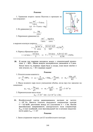 144
Решение
1. Уравнения второго закона Ньютона в проекции на
оси координат:








;mgcosT0)y(
;sinT
sin
mv
)x(
2

2. Из уравнения (y):
;
cos
mg
T


3. Перепишем уравнение (х):
,
cos
sinmg
sin
mv2




и выразим искомую скорость:
;
с
м
758,0
87,0
25,02,010
cos
sing
v
2







4. Период обращения груза:
;c83,0
758,0
5,02,028,6
v
sin2
T;
T
sin2
sinv 








Решение
1. Относительная влажность:
;
RT
Vp8,0
m;RT
V
m
p8,0p
%100
p%;100
p
p нп
0
0
нпнп1
нп






2. Масса водяного пара после уменьшения объёма, когда пар стал заведомо на-
сыщенным:
кг103
RT
V
;
RT3
Vp
m;RT
V
m3
pp 2нп
1
1
нп21








3. Первоначальная масса воды:
;г24кг104,28,0103m 22
0  
Решение
1. Закон сохранения энергии для LC-колебательного контура:
 