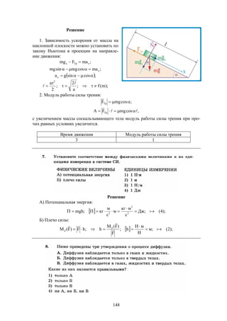 148
Решение
1. Зависимость ускорения от массы на
наклонной плоскости можно установить по
закону Ньютона в проекции на направле-
ние движения:
;maFmg xТрx 
;macosmgsinmg x
 ;cossingax 
);m(f;
a
2
;
2
a 2





2. Модуль работы силы трения:
;cosmgFТр 

,cosmgFA Тр 


с увеличением массы соскальзывающего тела модуль работы силы трения при про-
чих равных условиях увеличится.
Время движения Модуль работы силы трения
3 1
Решение
А) Потенциальная энергия:
  );4(;Дж
с
мкг
м
с
м
кг;mgh 2
2
2



Б) Плечо силы:
  );2(;м
Н
мH
h;
F
)F(M
h;hF)F(M Z
Z 





 