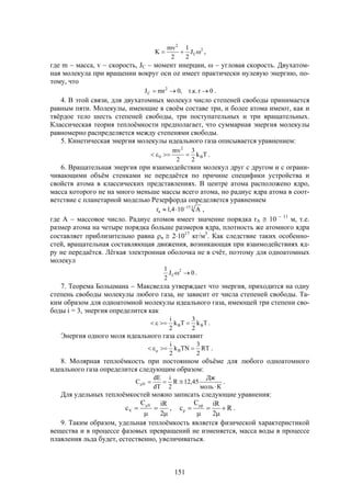 151
2
С
2
J
2
1
2
mv
K  ,
где m  масса, v  скорость, JC  момент инерции,   угловая скорость. Двухатом-
ная молекула при вращении вокруг оси оz имеет практически нулевую энергию, по-
тому, что
0r.к.т,0mrJ 2
C  .
4. В этой связи, для двухатомных молекул число степеней свободы принимается
равным пяти. Молекулы, имеющие в своём составе три, и более атома имеют, как и
твёрдое тело шесть степеней свободы, три поступательных и три вращательных.
Классическая теория теплоёмкости предполагает, что суммарная энергия молекулы
равномерно распределяется между степенями свободы.
5. Кинетическая энергия молекулы идеального газа описывается уравнением:
Tk
2
3
2
mv
B
2
0  .
6. Вращательная энергия при взаимодействии молекул друг с другом и с ограни-
чивающими объём стенками не передаётся по причине специфики устройства и
свойств атома в классических представлениях. В центре атома расположено ядро,
масса которого не на много меньше массы всего атома, но радиус ядра атома в соот-
ветствие с планетарной моделью Резерфорда определяется уравнением
315
я A104,1r 
 ,
где А  массовое число. Радиус атомов имеет значение порядка rА  10  11
м, т.е.
размер атома на четыре порядка больше размеров ядра, плотность же атомного ядра
составляет приблизительно равна я  21017
кг/м3
. Как следствие таких особенно-
стей, вращательная составляющая движения, возникающая при взаимодействиях яд-
ру не передаётся. Лёгкая электронная оболочка не в счёт, поэтому для одноатомных
молекул
0J
2
1 2
C  .
7. Теорема Больцмана  Максвелла утверждает что энергия, приходится на одну
степень свободы молекулы любого газа, не зависит от числа степеней свободы. Та-
ким образом для одноатомной молекулы идеального газа, имеющей три степени сво-
боды i = 3, энергия определится как
Tk
2
3
Tk
2
i
BB  .
Энергия одного моля идеального газа составит
RT
2
3
TNk
2
i
B   .
8. Молярная теплоёмкость при постоянном объёме для любого одноатомного
идеального газа определится следующим образом:
Кмоль
Дж
45,12R
2
i
dT
dE
C V

 .
Для удельных теплоёмкостей можно записать следующие уравнения:



 
2
iRC
c V
V , R
2
iRC
c p
p 



 
.
9. Таким образом, удельная теплоёмкость является физической характеристикой
вещества и в процессе фазовых превращений не изменяется, масса воды в процессе
плавления льда будет, естественно, увеличиваться.
 