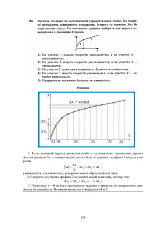 158
Решение
1. Если заданный период движения разбить на множество одинаковых проме-
жутков времени t, то можно видеть, что в области заданного графика 1 модуль ско-
рости
t
x
v


 , ;xxx 321 
уменьшается, следовательно, ускорение имеет отрицательный знак.
2. Скорость на участке графика 2 не меняет своей величины, потому что:
;xxxx n654  
3. Поскольку x > 0 на всём промежутке заданного времени, то направление дви-
жения не изменяется. Верными являются утверждения 4 и 5.
 