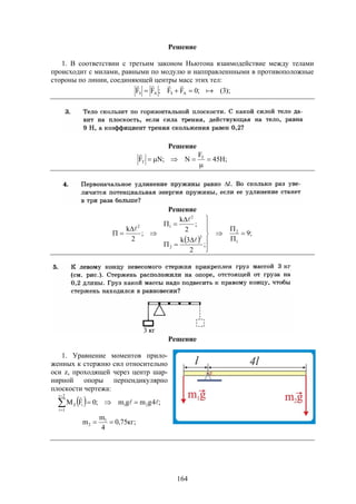 164
Решение
1. В соответствии с третьим законом Ньютона взаимодействие между телами
происходит с милами, равными по модулю и напправленнными в противоположные
стороны по линии, соединяющей центры масс этих тел:
);3(;0FF;FF AЗAЗ 


Решение
;H45
F
N;NF T
T 



Решение
 
;9
;
2
3k
;
2
k
;
2
k
1
2
2
2
2
12




















Решение
1. Уравнение моментов прило-
женных к стержню сил относительно
оси z, проходящей через центр шар-
нирной опоры перпендикулярно
плоскости чертежа:
  ;4gmgm;0FM 21
2i
1i
iZ 




;кг75,0
4
m
m 1
2 
 