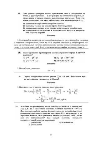 17
Решение
1. Если корабль движется с постоянной скоростью, то система отсчёта, связанная
с кораблём  инерциальная, такая же как и система, связанная с лабораторным сто-
лом, а в инерциальных системах все физические законы проявляются одинаково, по-
этому результаты измерений будут одинаковыми при любых значениях скорости.
Решение
1. В четвёртом уравнении:
;714 
Решение
1. В соответствие с законом радиоактивного распада:
;
T
2lnt
N
N
ln;
T
2lnt
exp
N
N
;
T
2lnt
expNN
2/1
0
2/1
0
2/1
0 












;суток1,19
3,0
8,332ln
2ln
T
N
N
ln
t
2/1
0



 