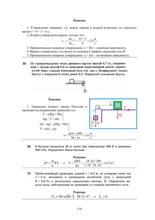 174
Решение
1. Утверждение неверное, т.к. между первой и второй встречами тел проходит
время  = 9  3 = 6 с;
2. Второе утверждение верное, потому что:
;
с
м
5,2
8
525
t
x
v
91
91
A 







3. Принципиально неверное утверждение: x = f(t)  линейная зависимость.
4. Верное утверждение, что видно из заданного графика движения тела В.
5. Принципиально неверное утверждение: x = f(t)  нелинейная зависимость.
Решение
1. Уравнения второго закона Ньютона в
проекции на направления движения тел:










);ga(mT
;MaMgmgma
;maTmg
;MaMgT
;
с
м
6,1
mM
)Mm(g
a 2



 ;
Решение
;м3,8
1028103
3003,828
p
mRT
V;RT
m
pV 3
35







 
Решение
    ;0F;0;B;;BsinIB|F| A
0
A 







 