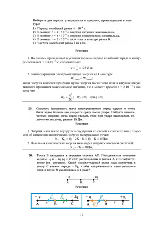 19
Решение
1. По данным приведенной в условии таблицы период колебаний заряда в конту-
ре составляет Т = 810  6
с, следовательно:
;кГц125
Т
1

2. Закон сохранения электромагнитной энергии в LC-контуре:
;WW (max)C(max)L 
когда энергия конденсатора равна нулю, энергия магнитного поля в катушке индук-
тивности принимает максимальное значение, т.е в момент времени t = 210  6
c по-
тому что
;0qпри;0W;
C2
q
W C
2
C 
Решение
1. Энергия мяча после неупругого соударения со стеной в соответствии с теоре-
мой об изменении кинетической энергии материальной точки:
;Дж15K;QKK2;QKK 21 
2. Начальная кинетическая энергия мяча перед соприкосновением со стеной:
;Дж30K2K1 
Решение
 