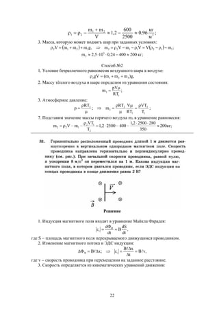 22
;
м
кг
96,0
2500
600
2,1
V
mm
3
21
21 


3. Масса, которую может поднять шар при заданных условиях:
    ;mVVmVm,gmmmV 11211223212 
;кг20040024,0105,2m 3
2 
Способ №2
1. Условие безразличного равновесия воздушного шара в воздухе:
,g)mmm(gV 3212 
2. Массу тёплого воздуха в шаре определим из уравнения состояния:
;
RT
pV
m
1
3


3. Атмосферное давление:
1
2
1
2
3
2
T
VT
RT
VRT
m;
RT
p








 ;
7. Подставим значение массы горячего воздуха m3 в уравнение равновесия:





350
28025002,1
40025002,1
T
VT
mVm
2
12
122 200кг;
Решение
1. Индукция магнитного поля входит в уравнение Майкла Фарадея:
,
dt
dS
B
dt
d B
i 


где S  площадь магнитного поля перекрываемого движущимся проводником.
2. Изменение магнитного потока и ЭДС индукции:
,vB
t
xB
;xB iB 

 



где v  скорость проводника при перемещении на заданное расстояние.
3. Скорость определяется из кинематических уравнений движения:
 