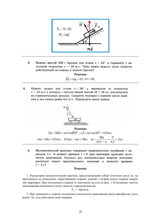 25
Решение
;H1101,0mgG 

Решение
    ;mv5,060cosmv90cosmvuMm 00

;кг2
5,4
9
uv5,0
Mu
m;Mumumv5,0;mv5,0Mumu 


Решение
1. Рассмотрим математический маятник, представляющий собой точечную массу m, за-
креплённую на невесомом, нерастяжимом стержне длиной l, второй конец стержня закреп-
лён шарнирно. При отклонении стержня от вертикали на угол  (рис. 1.8) возникает восста-
навливающая компонента силы тяжести, определяемая как
 sinmgFg .
2. При движении в сторону положения статического равновесия масса приобретает уско-
рение  , под действием силы инерции
 