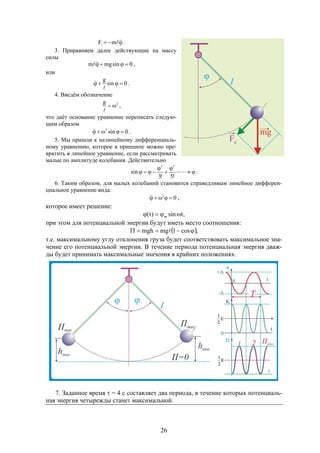 26
 mFi .
3. Приравняем далее действующие на массу
силы
0sinmgm  ,
или
0sin
g


 .
4. Введём обозначение
2g


,
что даёт основание уравнение переписать следую-
щим образом
0sin2
 .
5. Мы пришли к нелинейному дифференциаль-
ному уравнению, которое в принципе можно пре-
вратить в линейное уравнение, если рассматривать
малые по амплитуде колебания. Действительно




 
!5!3
sin
53
.
6. Таким образом, для малых колебаний становится справедливым линейное дифферен-
циальное уравнение вида:
02
 ,
которое имеет решение:
,tsin)t( m 
при этом для потенциальной энергии будут иметь место соотношения:
 ,cos1mgmgh  
т.е. максимальному углу отклонения груза будет соответствовать максимальное зна-
чение его потенциальной энергии. В течение периода потенциальная энергия дваж-
ды будет принимать максимальные значения в крайних положениях.
7. Заданное время  = 4 с составляет два периода, в течение которых потенциаль-
ная энергия четырежды станет максимальной.
 