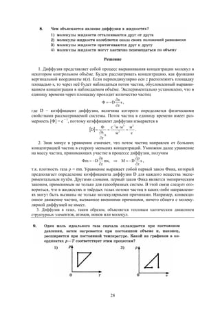 28
Решение
1. Диффузия представляет собой процесс выравнивания концентрации молекул в
некотором контрольном объёме. Будем рассматривать концентрацию, как функцию
вертикальной координаты n(z). Если перпендикулярно оси z расположить площадку
площадью s, то через неё будет наблюдаться поток частиц, обусловленный выравни-
ванием концентрации в наблюдаемом объёме. Экспериментально установлено, что в
единицу времени через площадку проходит количество частиц
s
z
n
D


 ,
где D  коэффициент диффузии, величина которого определяется физическими
свойствами рассматриваемой системы. Поток частиц в единицу времени имеет раз-
мерность [Ф] = c  1
, поэтому коэффициент диффузии измеряется в
 
с
м
м
ммc
s
z
n
D
2
2
31








.
2. Знак минус в уравнении означает, что поток частиц направлен от больших
концентрацией частиц в сторону меньших концентраций. Умножим далее уравнение
на массу частиц, принимающих участие в процессе диффузии, получим
s
z
DM,ms
z
n
Dm





 ,
т.к. плотность газа  = mn. Уравнение выражает собой первый закон Фика, который
предполагает определение коэффициента диффузии D для каждого вещества экспе-
риментальным путём. Другими словами, первый закон Фика является эмпирическим
законом, применимым не только для газообразных систем. В этой связи следует ого-
вориться, что в жидкостях и твёрдых телах потоки частиц в каких-либо направлени-
ях могут быть вызваны не только молекулярными причинами. Например, конвекци-
онное движение частиц, вызванное внешними причинами, ничего общего с молеку-
лярной диффузией не имеет.
3. Диффузия в газах, таким образом, объясняется тепловым хаотическим движением
структурных элементов, атомов, ионов или молекул.
 