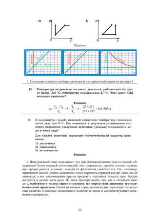 29
Решение
1. Последовательность изобары, изохоры и изотермы изображена на рисунке 3.
Решение
 ;%505,0
217327
21727
1
T
T
1
T
TT
H
X
H
XH






Решение
1. Повседневный опыт показывает, что при соприкосновении тела со средой, об-
ладающей более высокой температурой, оно нагревается, причём степень нагрева,
при прочих равных условиях, зависит от физических свойств тела. Так, например,
деревянной палкой можно достаточно долго ворошить горящий костёр, пока она не
загорится, а вот алюминиевым прутом орудовать получится недолго, прут быстро
нагреется и начнёт жечь руки. Из этого примера видно, что, как и следовало ожи-
дать, особенности молекулярного строения тел определяют динамику термоди-
намических процессов. Одной из важных термодинамических характеристик веще-
ства является отношение подводимого количества тепла и соответствующего изме-
нения температуры.
 