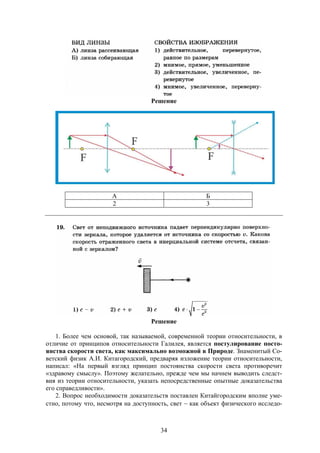 34
Решение
А Б
2 3
Решение
1. Более чем основой, так называемой, современной теории относительности, в
отличие от принципов относительности Галилея, является постулирование посто-
янства скорости света, как максимально возможной в Природе. Знаменитый Со-
ветский физик А.И. Китагородский, предваряя изложение теории относительности,
написал: «На первый взгляд принцип постоянства скорости света противоречит
«здравому смыслу». Поэтому желательно, прежде чем мы начнем выводить следст-
вия из теории относительности, указать непосредственные опытные доказательства
его справедливости».
2. Вопрос необходимости доказательств поставлен Китайгородским вполне уме-
стно, потому что, несмотря на доступность, свет  как объект физического исследо-
 